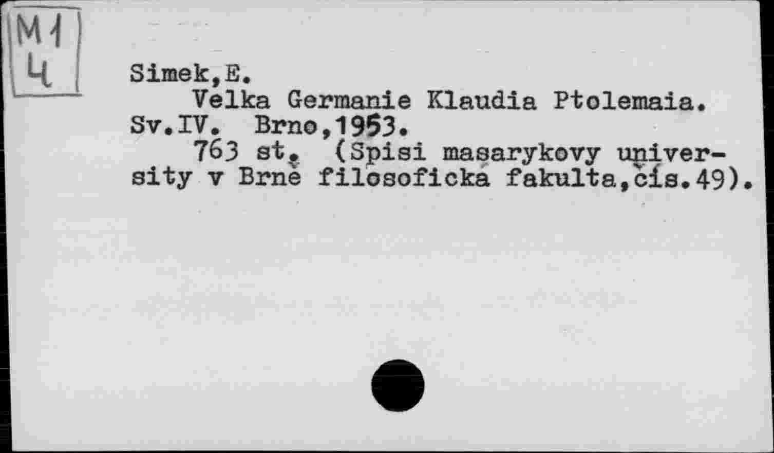 ﻿Ml ц
SimekjE.
Velka Germanie Klaudia Ptolemaia.
Sv.IV. Brno,1953.
76З st? (Spisi masarykovy university V Brnè filosoficka fakulta,c£s.49).